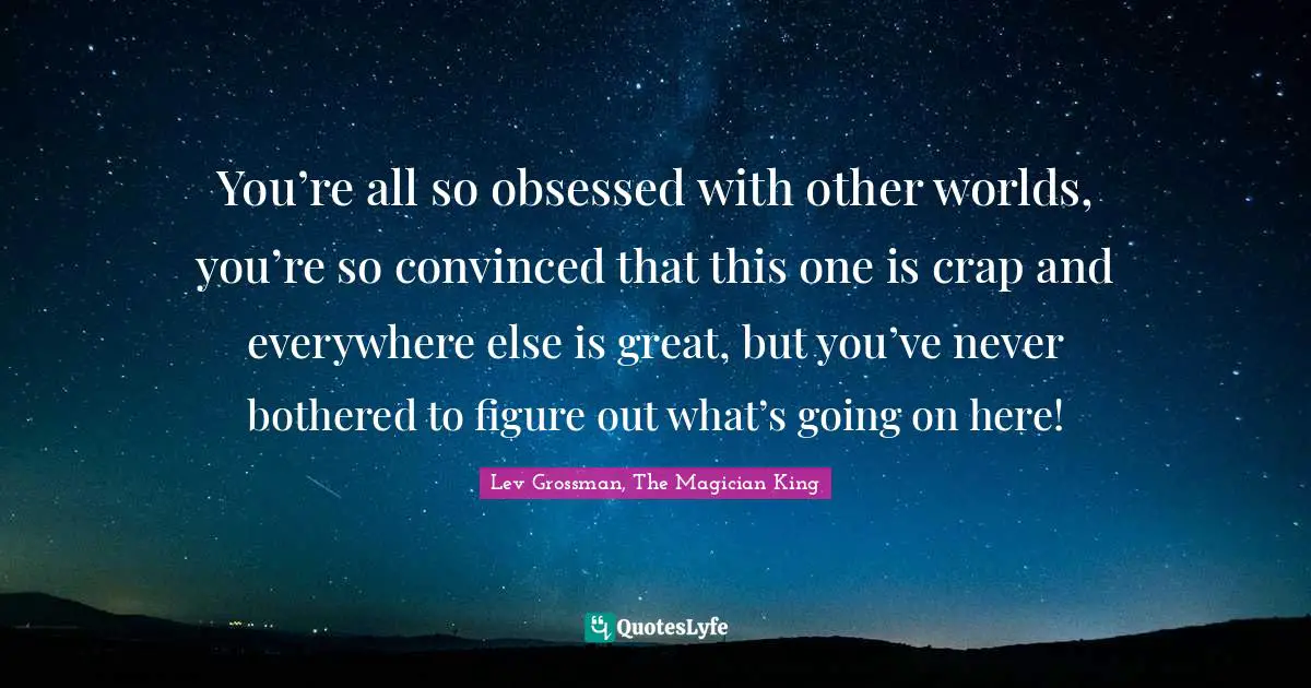 You’re all so obsessed with other worlds, you’re so convinced that this one is crap and everywhere else is great, but you’ve never bothered to figure out what’s going on here!