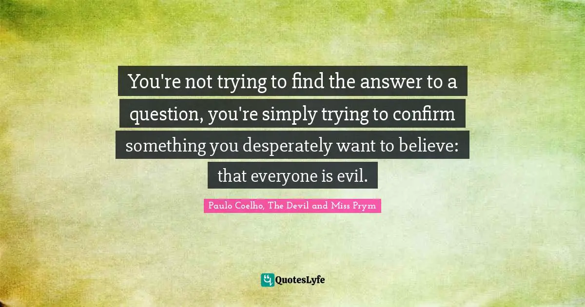 You're not trying to find the answer to a question, you're simply trying to confirm something you desperately want to believe: that everyone is evil.