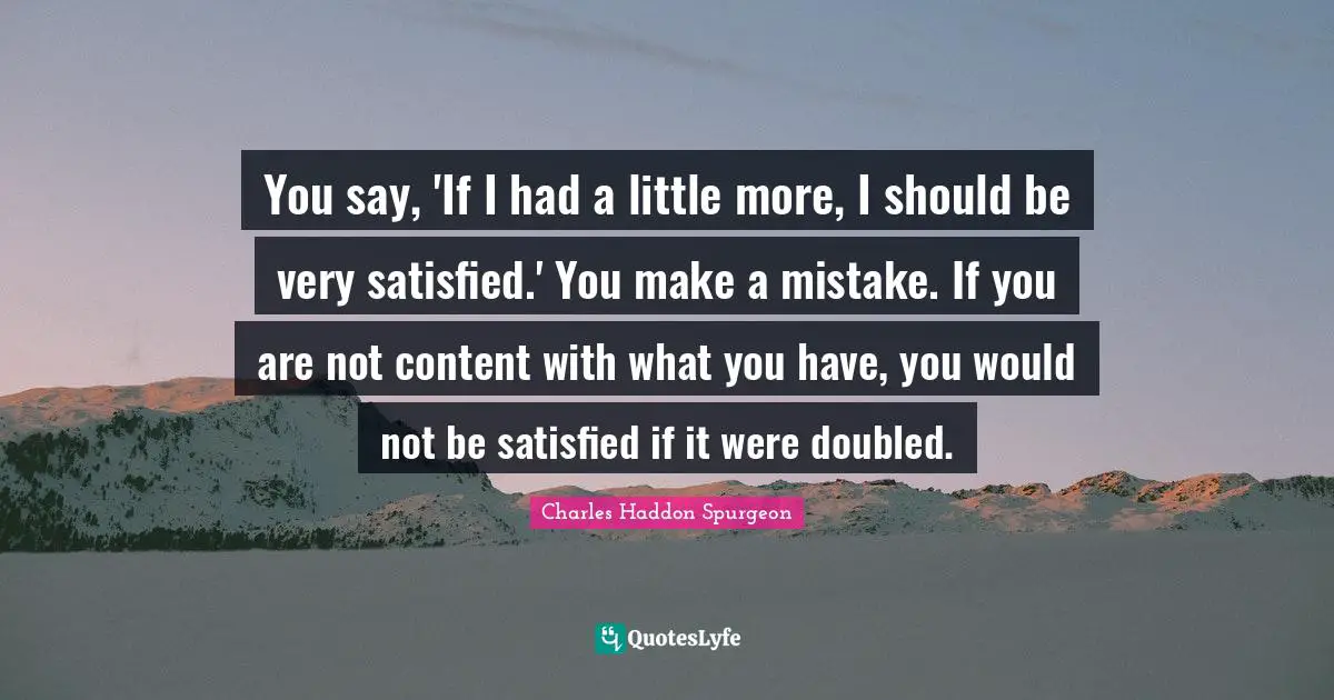 Charles Haddon Spurgeon Quotes: "You say, 'If I had a little more, I should be very satisfied.' You make a mistake. If you are not content with what you have, you would not be satisfied if it were doubled."