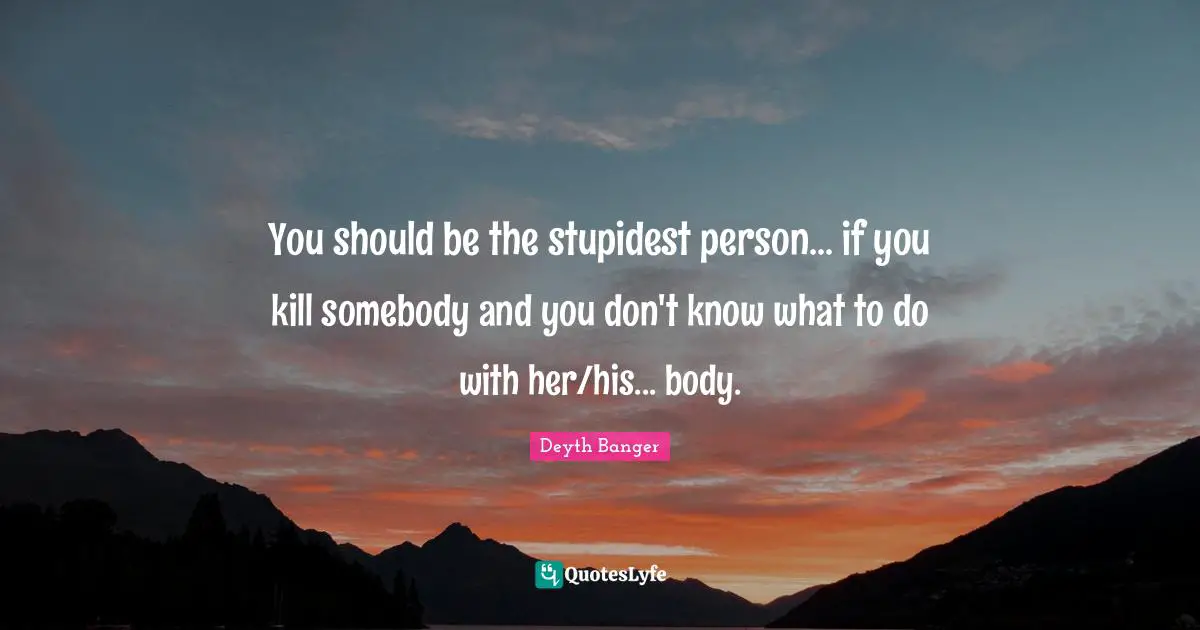 You should be the stupidest person... if you kill somebody and you don't know what to do with her/his... body.