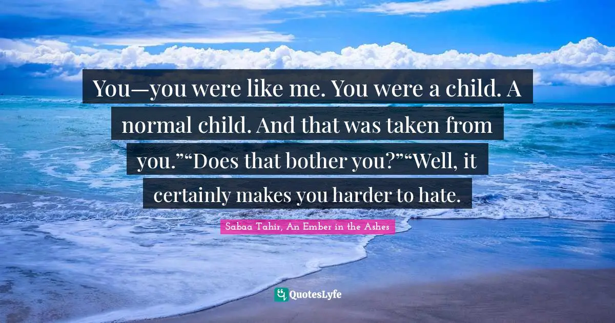 You—you were like me. You were a child. A normal child. And that was taken from you.”“Does that bother you?”“Well, it certainly makes you harder to hate.
