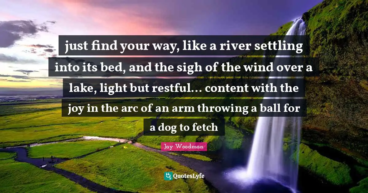 just find your way, like a river settling into its bed, and the sigh of the wind over a lake, light but restful... content with the joy in the arc of an arm throwing a ball for a dog to fetch