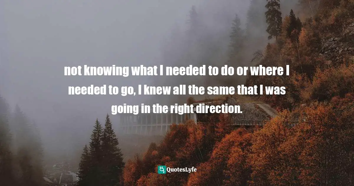 not knowing what I needed to do or where I needed to go, I knew all the same that I was going in the right direction.