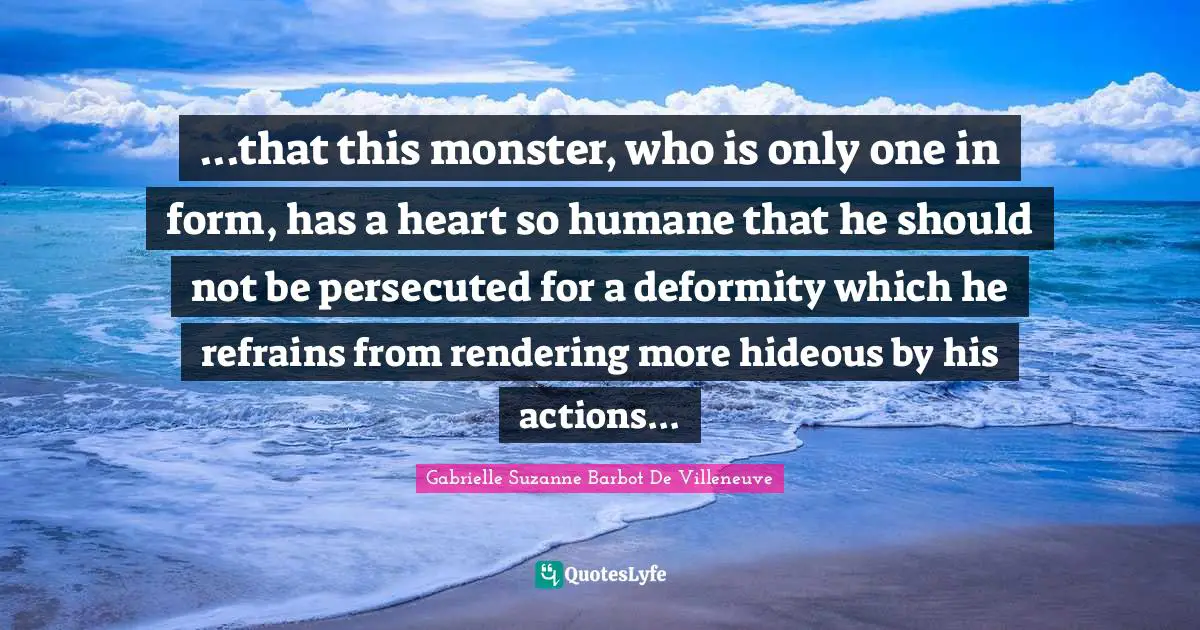 ...that this monster, who is only one in form, has a heart so humane that he should not be persecuted for a deformity which he refrains from rendering more hideous by his actions...
