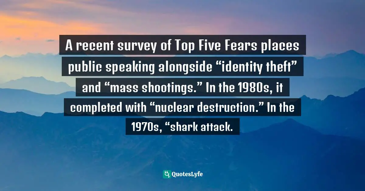 A recent survey of Top Five Fears places public speaking alongside “identity theft” and “mass shootings.” In the 1980s, it completed with “nuclear destruction.” In the 1970s, “shark attack.