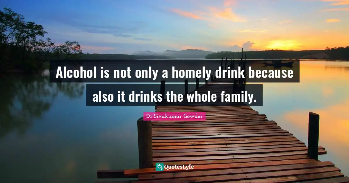 Alcohol is not only a homely drink because also it drinks the whole family.