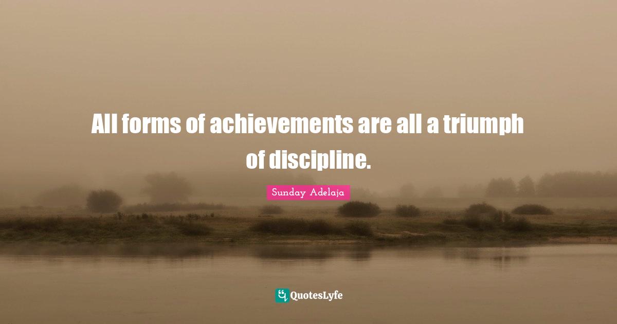 All forms of achievements are all a triumph of discipline.