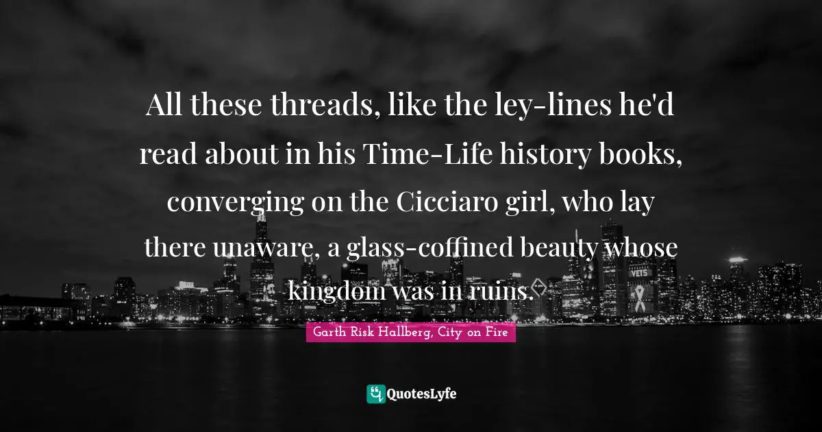 All these threads, like the ley-lines he'd read about in his Time-Life history books, converging on the Cicciaro girl, who lay there unaware, a glass-coffined beauty whose kingdom was in ruins.