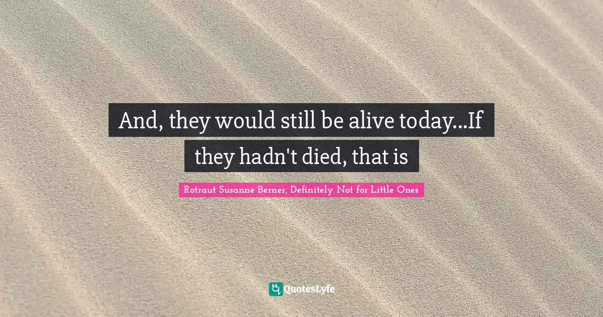 And, they would still be alive today...If they hadn't died, that is