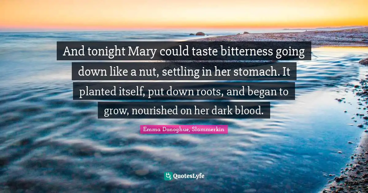 And tonight Mary could taste bitterness going down like a nut, settling in her stomach. It planted itself, put down roots, and began to grow, nourished on her dark blood.