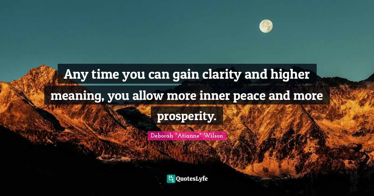 Any time you can gain clarity and higher meaning, you allow more inner peace and more prosperity.