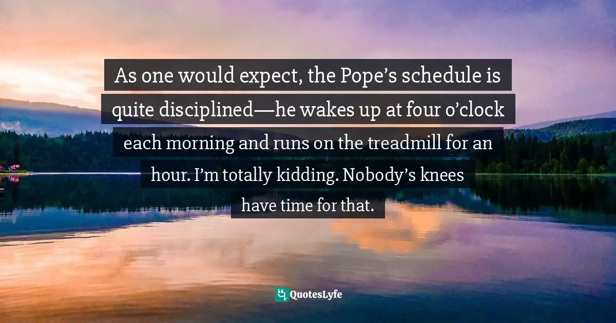 As one would expect, the Pope’s schedule is quite disciplined—he wakes up at four o’clock each morning and runs on the treadmill for an hour. I’m totally kidding. Nobody’s knees have time for that.