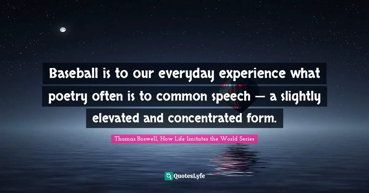 Baseball is to our everyday experience what poetry often is to common speech — a slightly elevated and concentrated form.