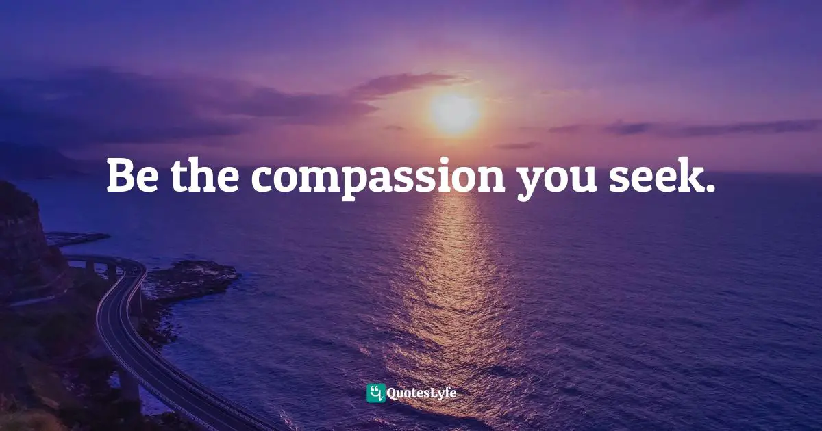 Be the compassion you seek.