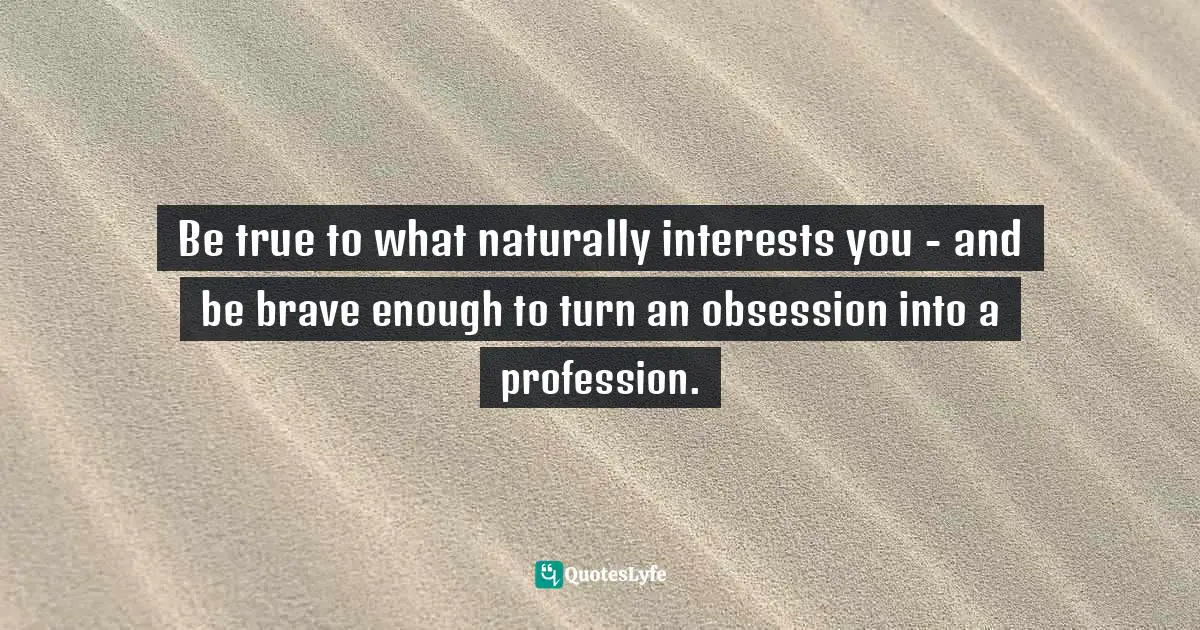 Be true to what naturally interests you - and be brave enough to turn an obsession into a profession.