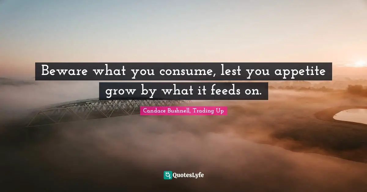 Beware what you consume, lest you appetite grow by what it feeds on.