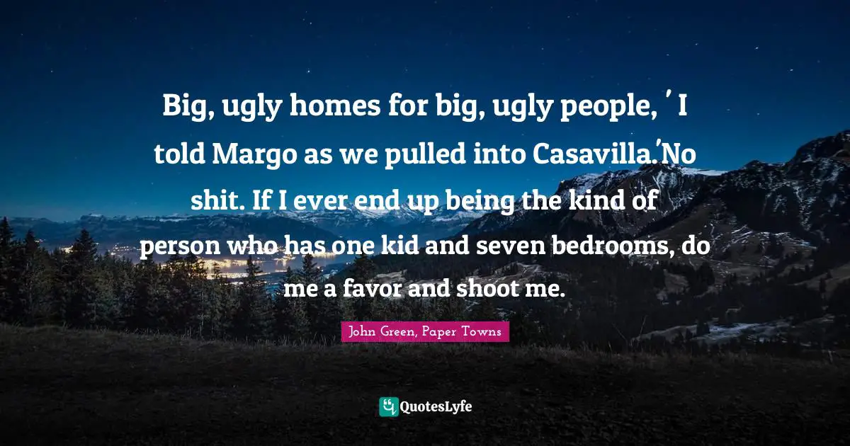 Big, ugly homes for big, ugly people, ' I told Margo as we pulled into Casavilla.'No shit. If I ever end up being the kind of person who has one kid and seven bedrooms, do me a favor and shoot me.