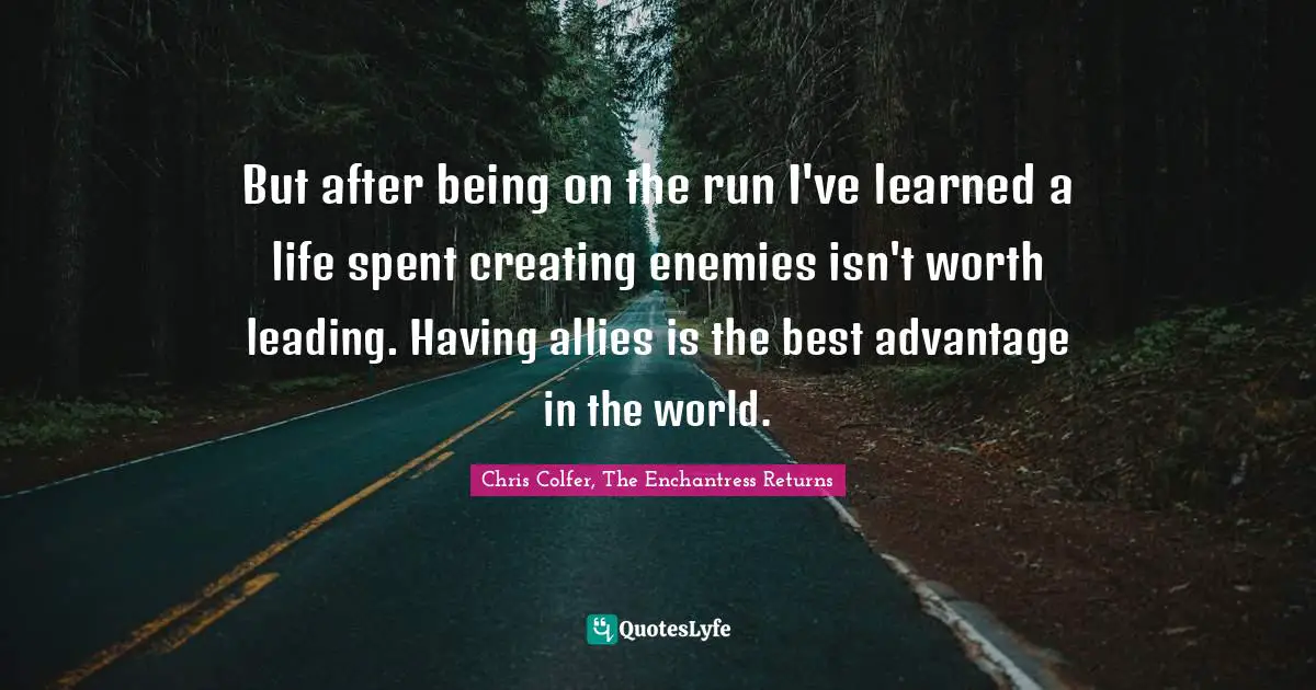 But after being on the run I've learned a life spent creating enemies isn't worth leading. Having allies is the best advantage in the world.