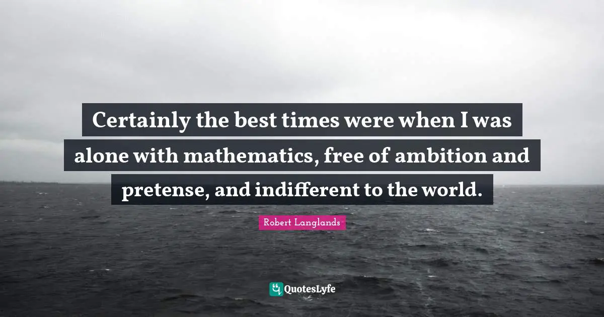 Certainly the best times were when I was alone with mathematics, free of ambition and pretense, and indifferent to the world.