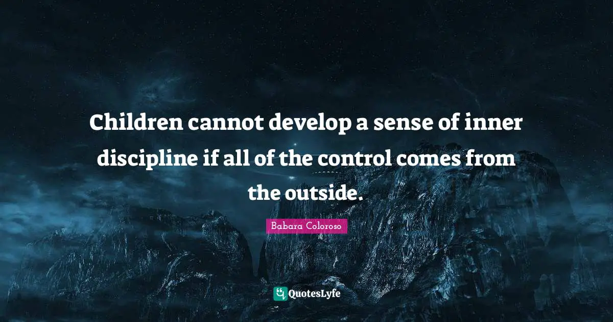 Children cannot develop a sense of inner discipline if all of the control comes from the outside.