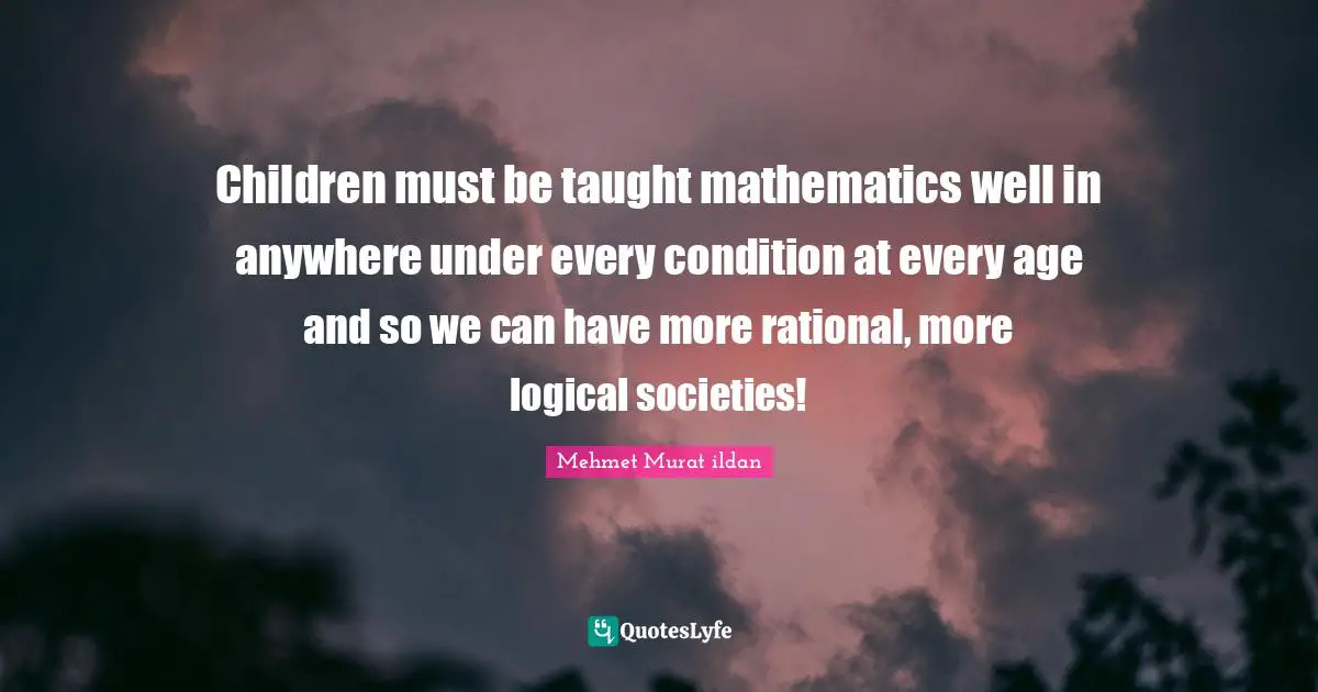 Children must be taught mathematics well in anywhere under every condition at every age and so we can have more rational, more logical societies!