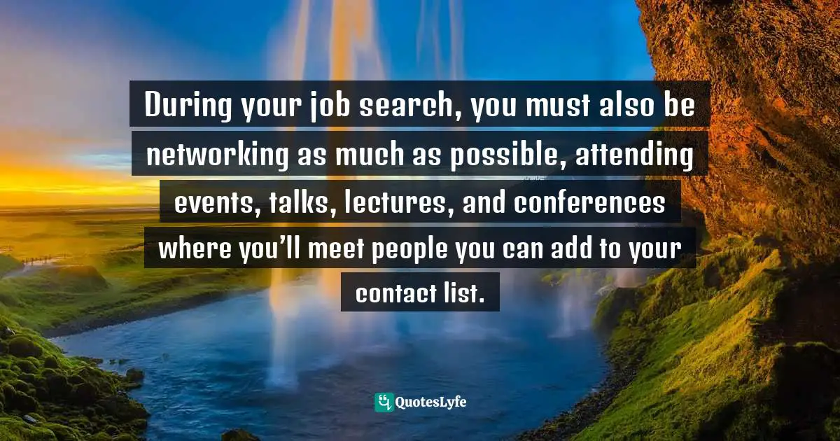 During your job search, you must also be networking as much as possible, attending events, talks, lectures, and conferences where you’ll meet people you can add to your contact list.