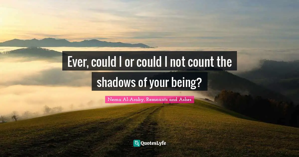 Ever, could I or could I not count the shadows of your being?