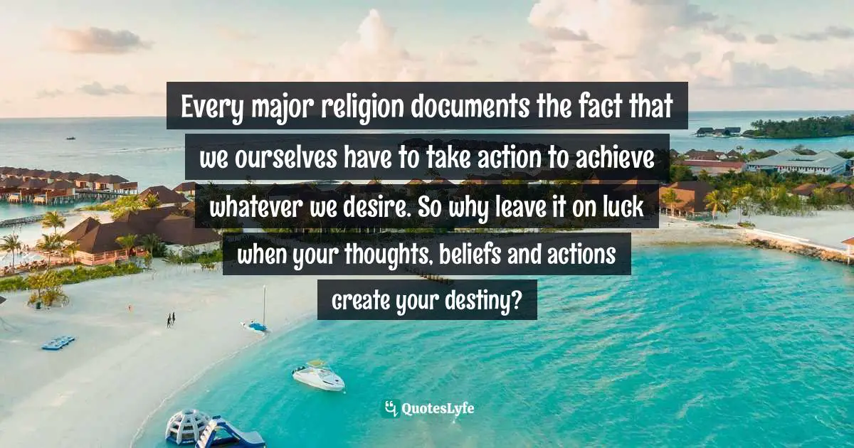 Maddy Malhotra, How To Build Self-Esteem And Be Confident: Overcome Fears, Break Habits, Be Successful And Happy Quotes: "Every major religion documents the fact that we ourselves have to take action to achieve whatever we desire. So why leave it on luck when your thoughts, beliefs and actions create your destiny?"