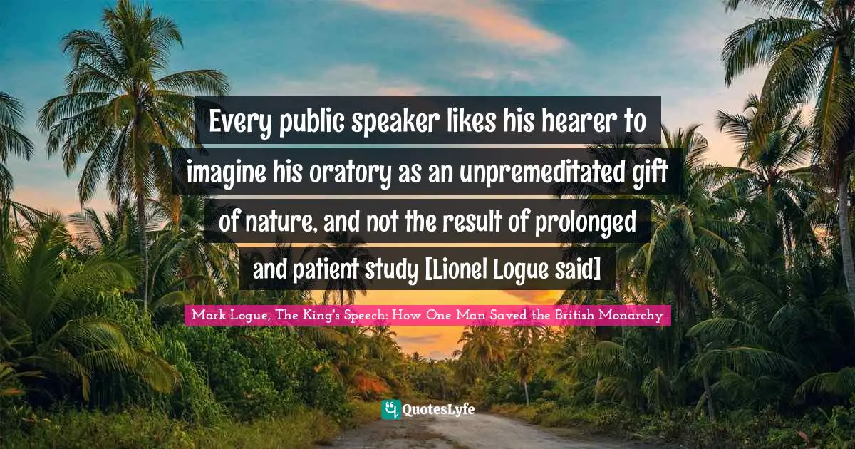 Every public speaker likes his hearer to imagine his oratory as an unpremeditated gift of nature, and not the result of prolonged and patient study [Lionel Logue said]