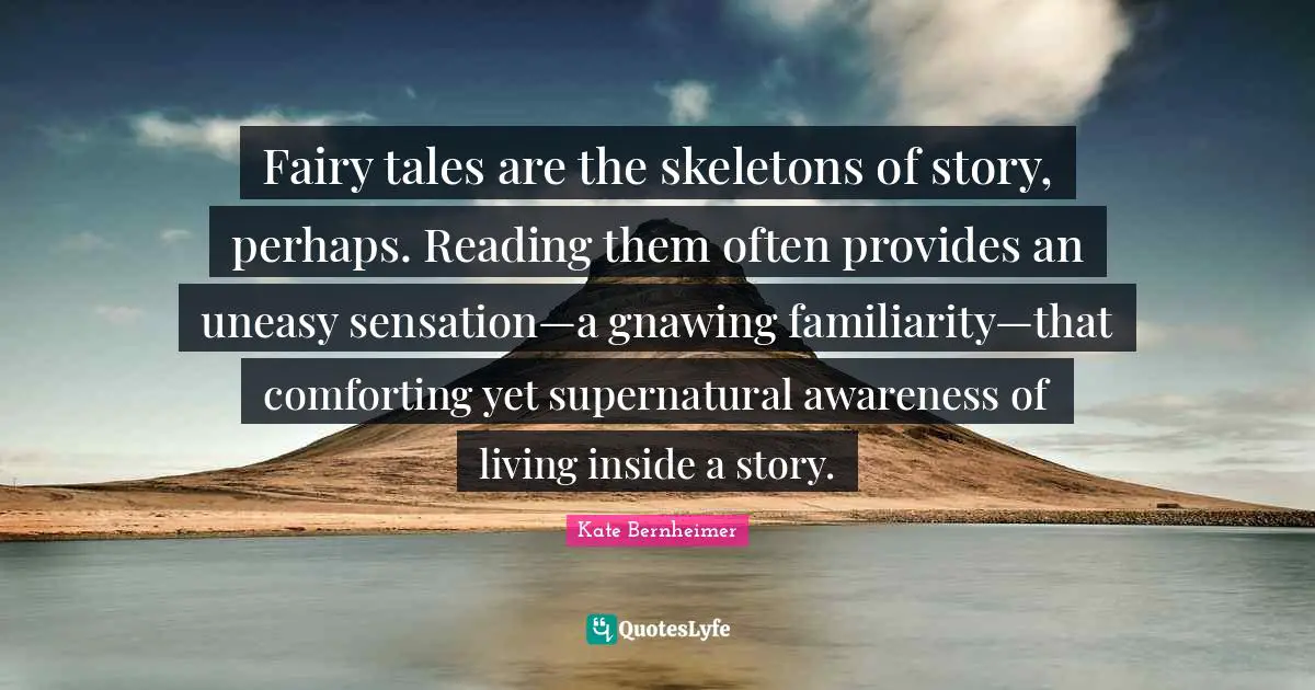 Fairy tales are the skeletons of story, perhaps. Reading them often provides an uneasy sensation—a gnawing familiarity—that comforting yet supernatural awareness of living inside a story.