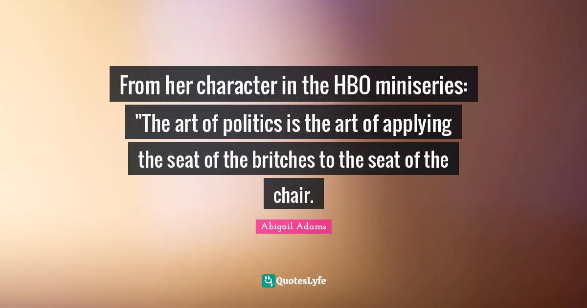 From her character in the HBO miniseries: "The art of politics is the art of applying the seat of the britches to the seat of the chair.