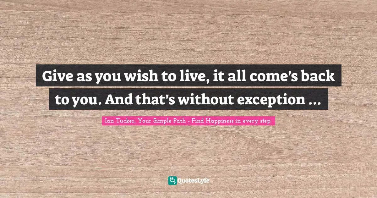 Give as you wish to live, it all come's back to you. And that's without exception ...