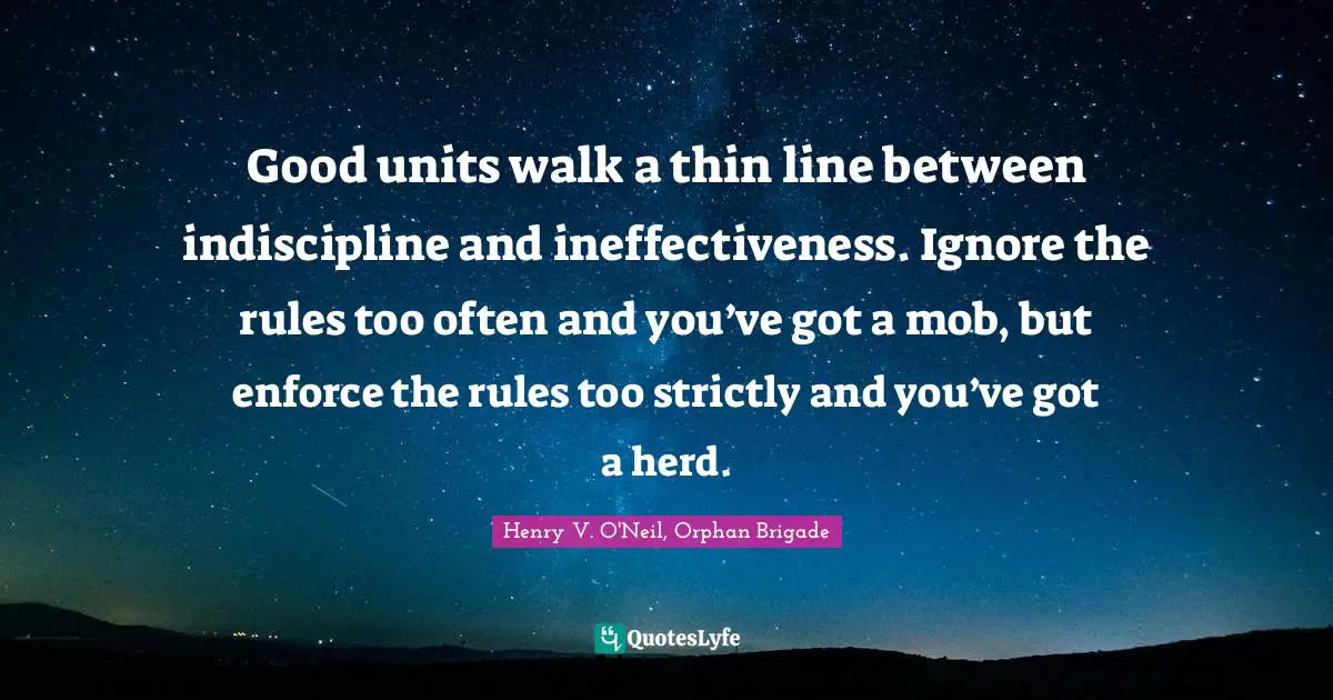 Good units walk a thin line between indiscipline and ineffectiveness. Ignore the rules too often and you’ve got a mob, but enforce the rules too strictly and you’ve got a herd.