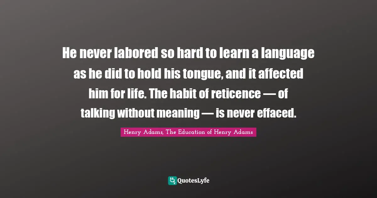 He never labored so hard to learn a language as he did to hold his tongue, and it affected him for life. The habit of reticence — of talking without meaning — is never effaced.