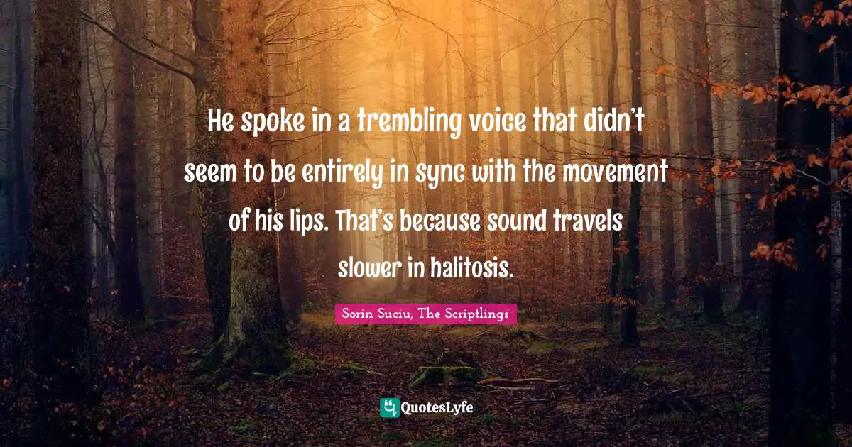He spoke in a trembling voice that didn’t seem to be entirely in sync with the movement of his lips. That’s because sound travels slower in halitosis.