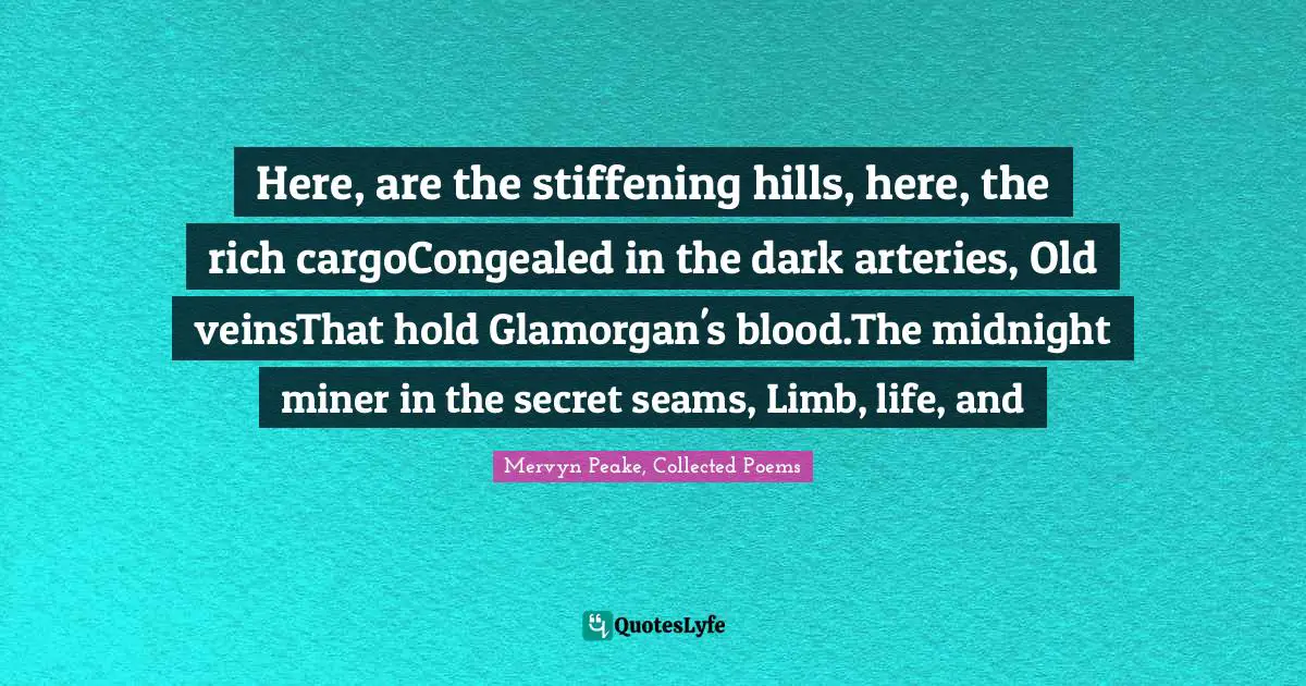 Here, are the stiffening hills, here, the rich cargoCongealed in the dark arteries, Old veinsThat hold Glamorgan's blood.The midnight miner in the secret seams, Limb, life, and