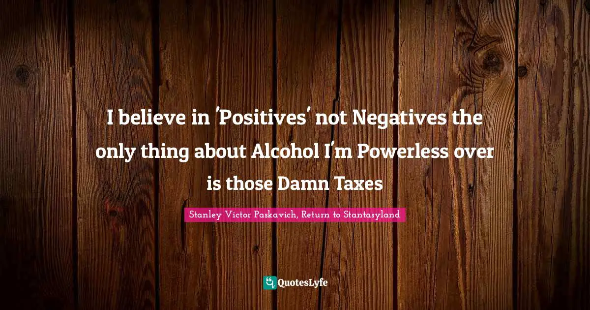 I believe in 'Positives' not Negatives the only thing about Alcohol I'm Powerless over is those Damn Taxes