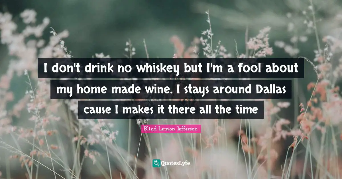 Blind Lemon Jefferson Quotes: "I don't drink no whiskey but I'm a fool about my home made wine. I stays around Dallas cause I makes it there all the time"
