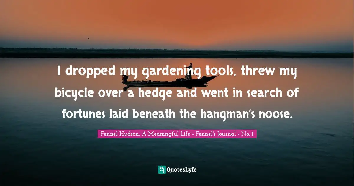 Fennel Hudson, A Meaningful Life - Fennel's Journal - No. 1 Quotes: "I dropped my gardening tools, threw my bicycle over a hedge and went in search of fortunes laid beneath the hangman’s noose."