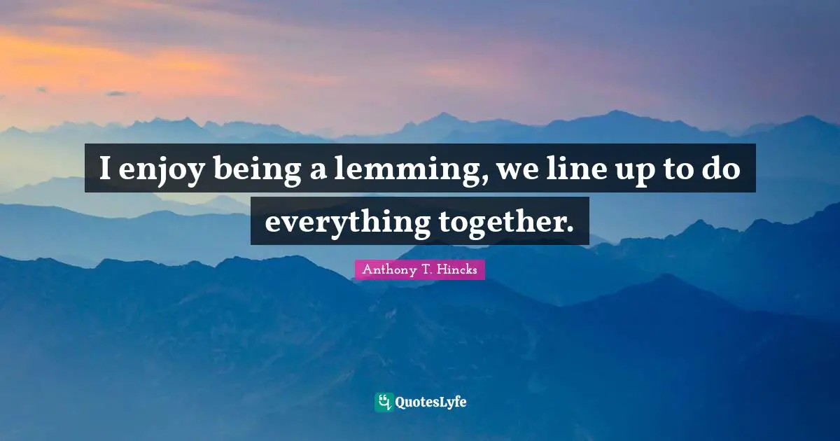 I enjoy being a lemming, we line up to do everything together.