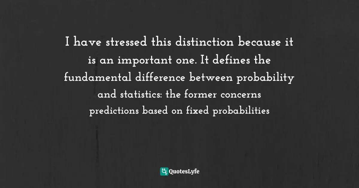 I have stressed this distinction because it is an important one. It defines the fundamental difference between probability and statistics: the former concerns predictions based on fixed probabilities
