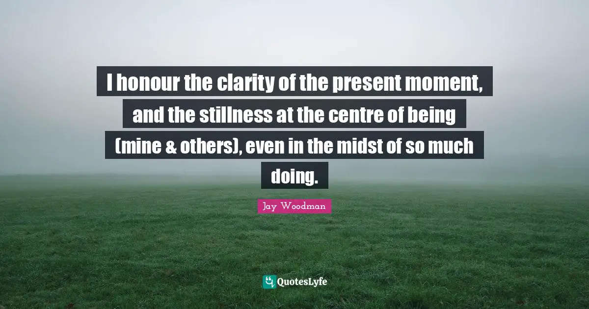 I honour the clarity of the present moment, and the stillness at the centre of being (mine & others), even in the midst of so much doing.