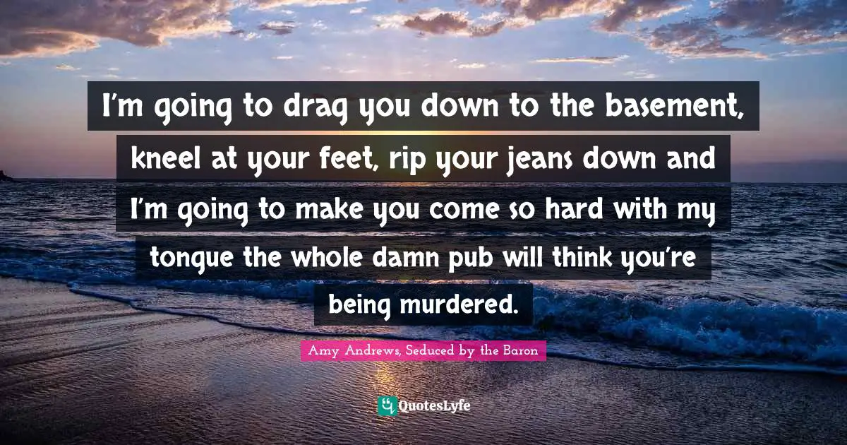 Amy Andrews Quotes: "I’m going to drag you down to the basement, kneel at your feet, rip your jeans down and I’m going to make you come so hard with my tongue the whole damn pub will think you’re being murdered."