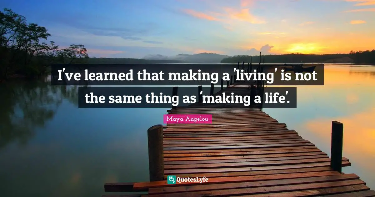 I've learned that making a 'living' is not the same thing as 'making a life'.