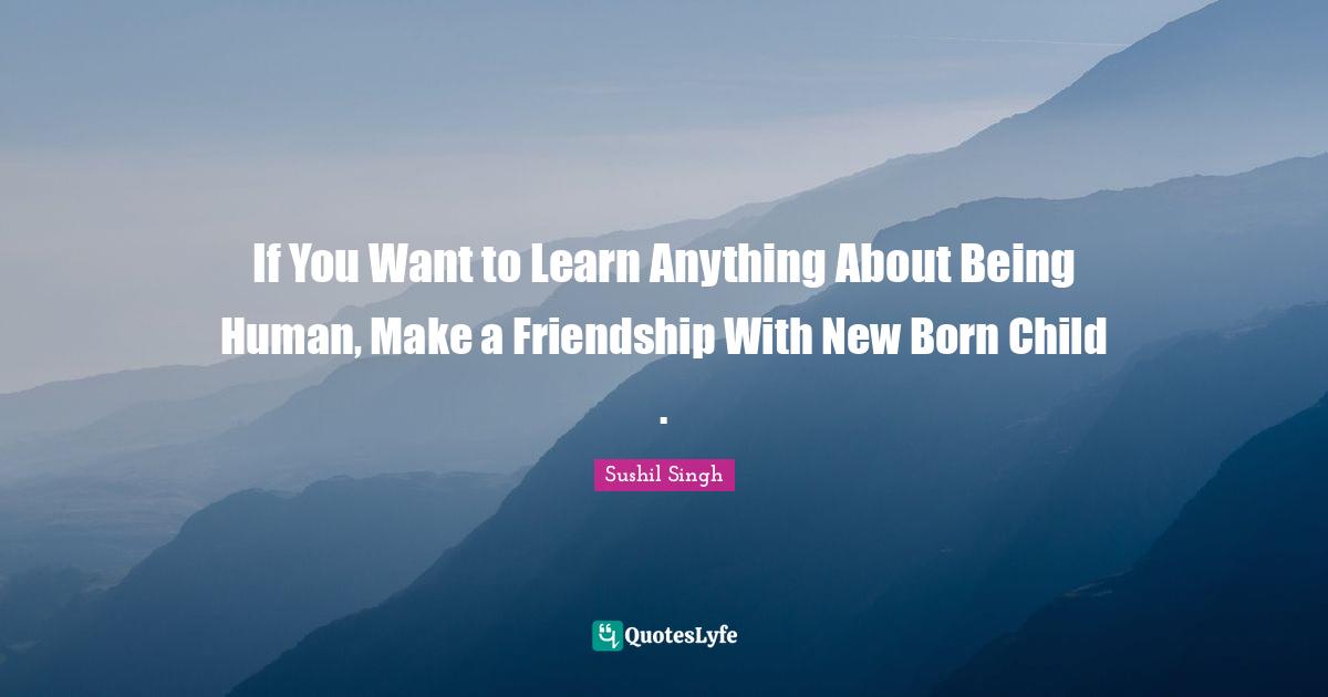 If You Want to Learn Anything About Being Human, Make a Friendship With New Born Child .