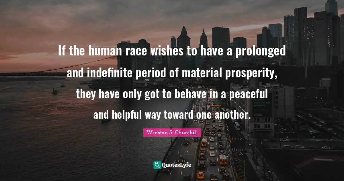 Winston S. Churchill Quotes: "If the human race wishes to have a prolonged and indefinite period of material prosperity, they have only got to behave in a peaceful and helpful way toward one another."