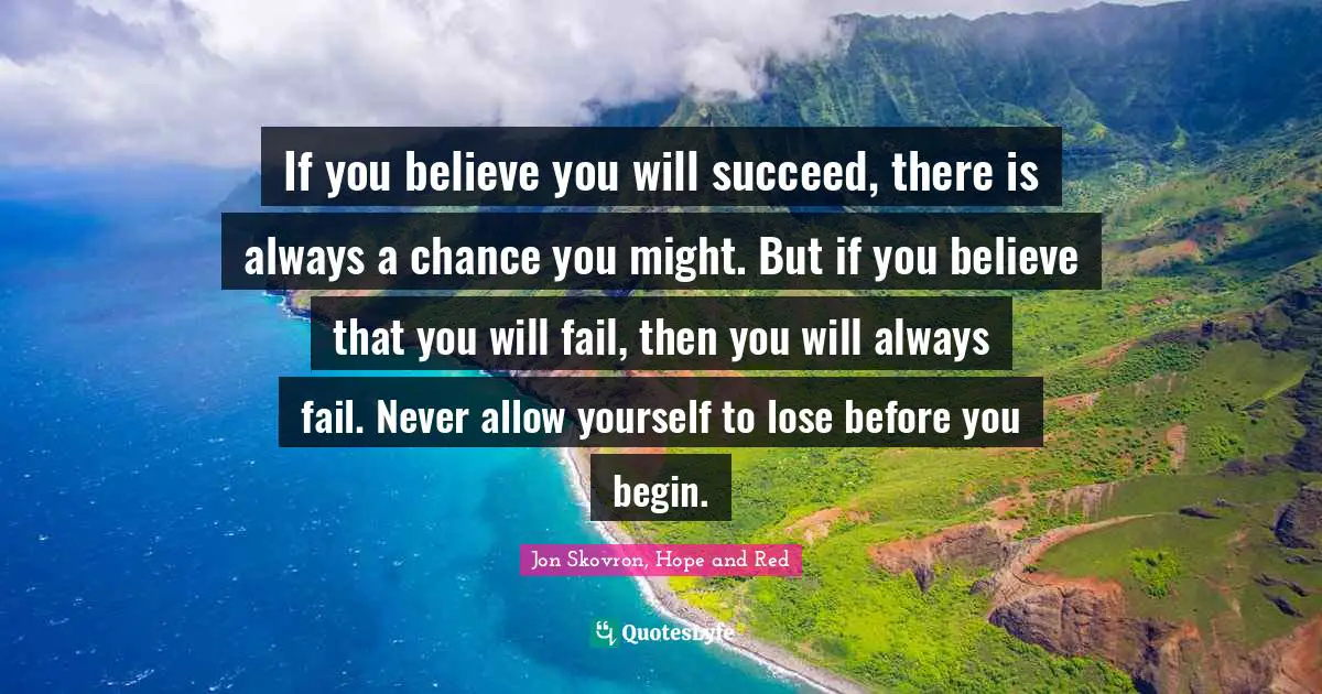 If you believe you will succeed, there is always a chance you might. But if you believe that you will fail, then you will always fail. Never allow yourself to lose before you begin.