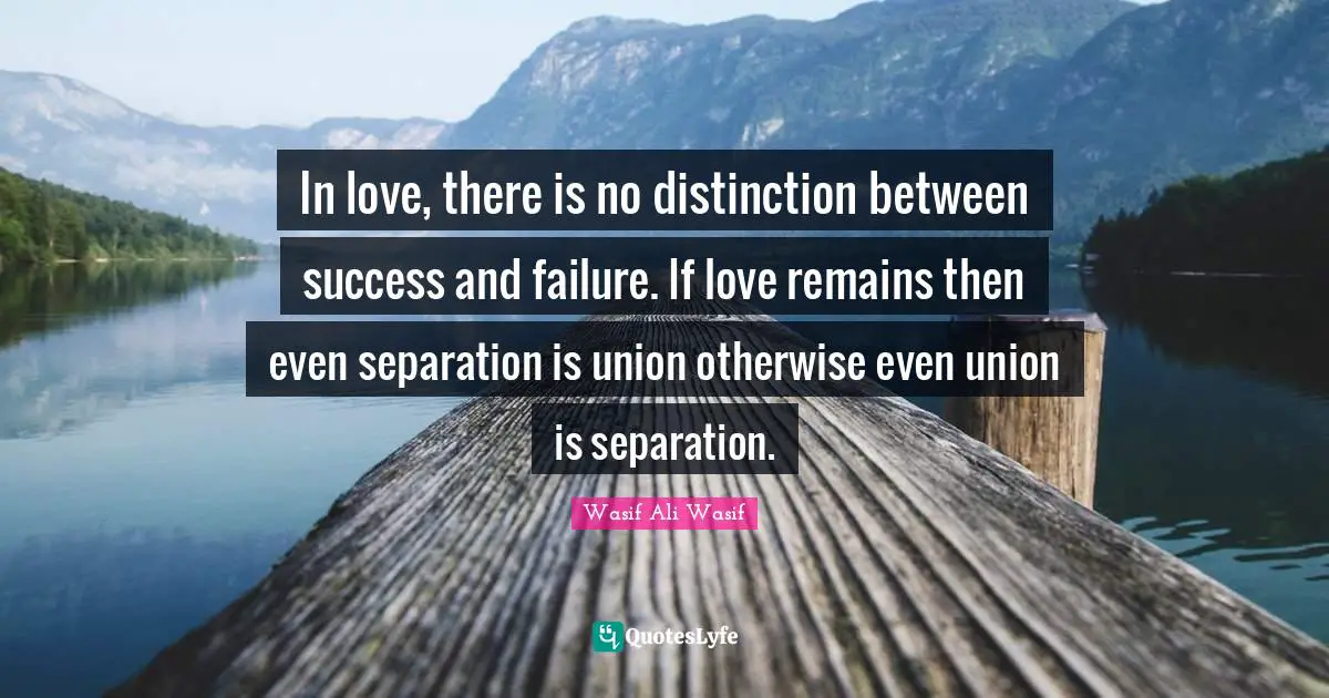In love, there is no distinction between success and failure. If love remains then even separation is union otherwise even union is separation.