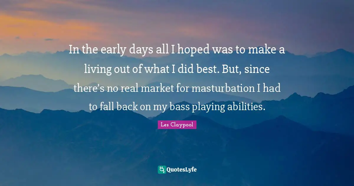 In the early days all I hoped was to make a living out of what I did best. But, since there’s no real market for masturbation I had to fall back on my bass playing abilities.