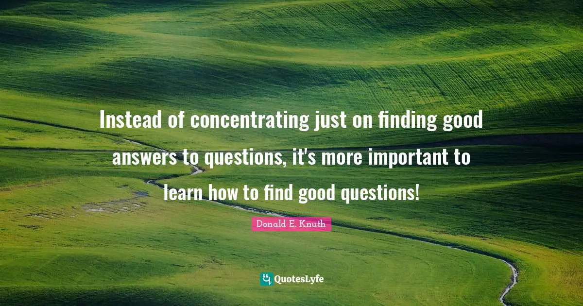 Instead of concentrating just on finding good answers to questions, it's more important to learn how to find good questions!
